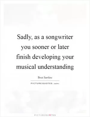 Sadly, as a songwriter you sooner or later finish developing your musical understanding Picture Quote #1