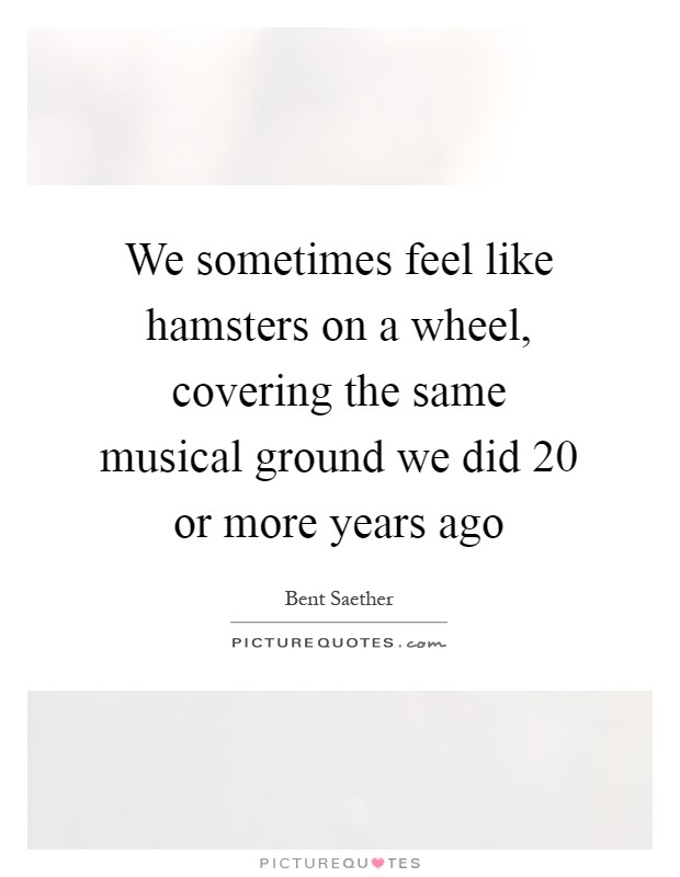 We sometimes feel like hamsters on a wheel, covering the same musical ground we did 20 or more years ago Picture Quote #1