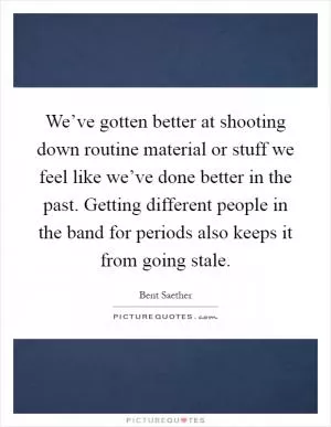 We’ve gotten better at shooting down routine material or stuff we feel like we’ve done better in the past. Getting different people in the band for periods also keeps it from going stale Picture Quote #1