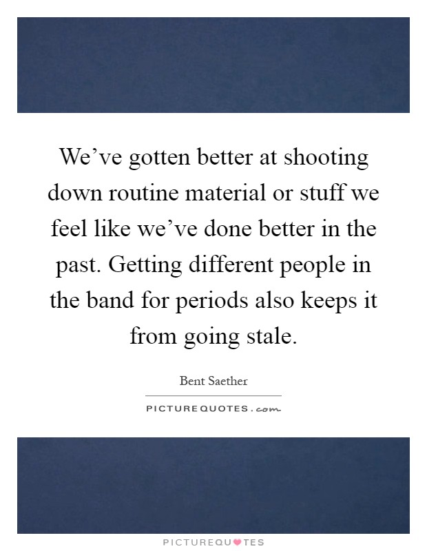 We've gotten better at shooting down routine material or stuff we feel like we've done better in the past. Getting different people in the band for periods also keeps it from going stale Picture Quote #1
