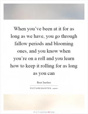 When you’ve been at it for as long as we have, you go through fallow periods and blooming ones, and you know when you’re on a roll and you learn how to keep it rolling for as long as you can Picture Quote #1