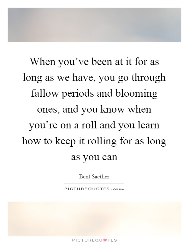 When you've been at it for as long as we have, you go through fallow periods and blooming ones, and you know when you're on a roll and you learn how to keep it rolling for as long as you can Picture Quote #1