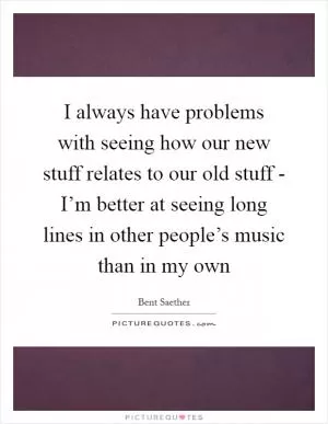 I always have problems with seeing how our new stuff relates to our old stuff - I’m better at seeing long lines in other people’s music than in my own Picture Quote #1