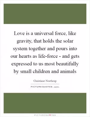 Love is a universal force, like gravity, that holds the solar system together and pours into our hearts as life-force - and gets expressed to us most beautifully by small children and animals Picture Quote #1