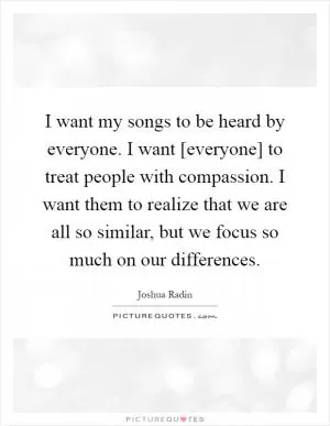 I want my songs to be heard by everyone. I want [everyone] to treat people with compassion. I want them to realize that we are all so similar, but we focus so much on our differences Picture Quote #1