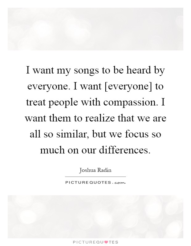 I want my songs to be heard by everyone. I want [everyone] to treat people with compassion. I want them to realize that we are all so similar, but we focus so much on our differences Picture Quote #1