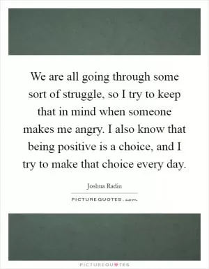 We are all going through some sort of struggle, so I try to keep that in mind when someone makes me angry. I also know that being positive is a choice, and I try to make that choice every day Picture Quote #1