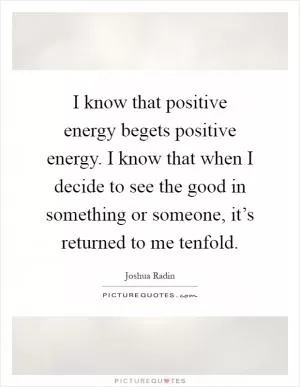 I know that positive energy begets positive energy. I know that when I decide to see the good in something or someone, it’s returned to me tenfold Picture Quote #1