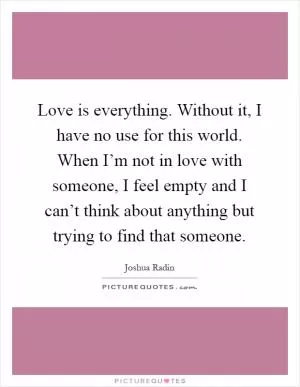 Love is everything. Without it, I have no use for this world. When I’m not in love with someone, I feel empty and I can’t think about anything but trying to find that someone Picture Quote #1