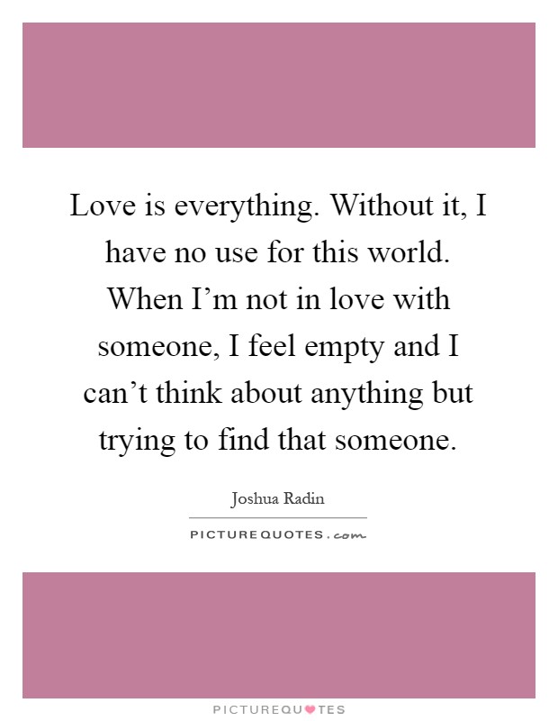 Love is everything. Without it, I have no use for this world. When I'm not in love with someone, I feel empty and I can't think about anything but trying to find that someone Picture Quote #1