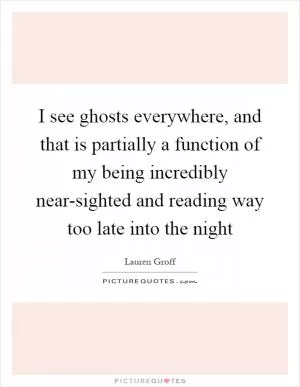 I see ghosts everywhere, and that is partially a function of my being incredibly near-sighted and reading way too late into the night Picture Quote #1