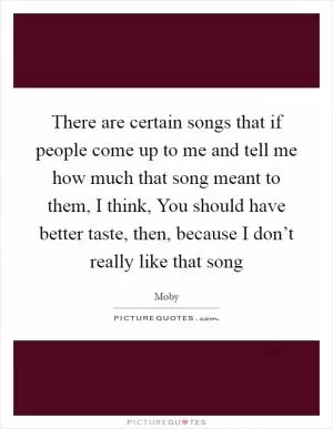 There are certain songs that if people come up to me and tell me how much that song meant to them, I think, You should have better taste, then, because I don’t really like that song Picture Quote #1