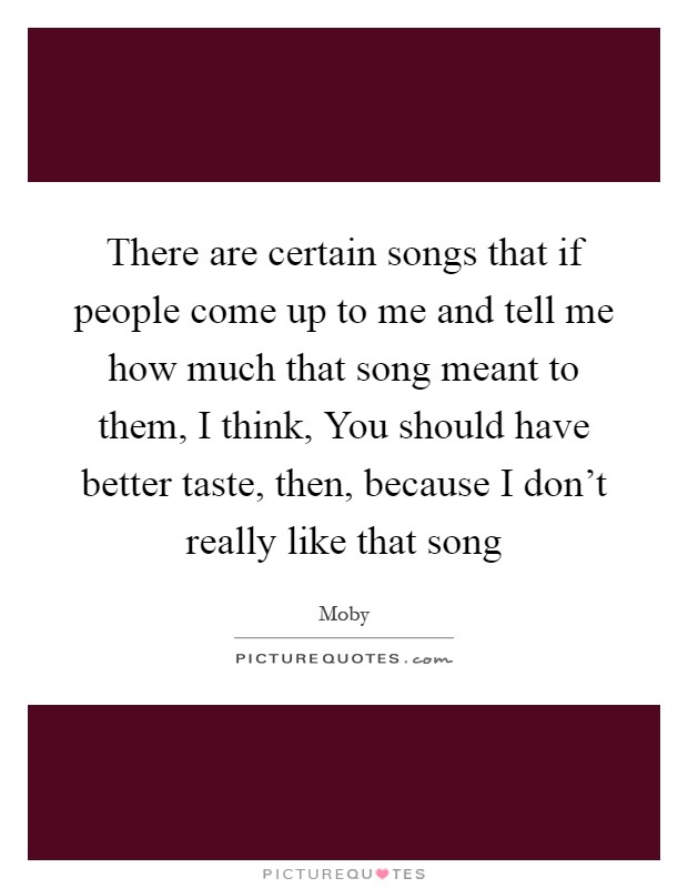 There are certain songs that if people come up to me and tell me how much that song meant to them, I think, You should have better taste, then, because I don't really like that song Picture Quote #1