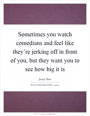 Sometimes you watch comedians and feel like they’re jerking off in front of you, but they want you to see how big it is Picture Quote #1