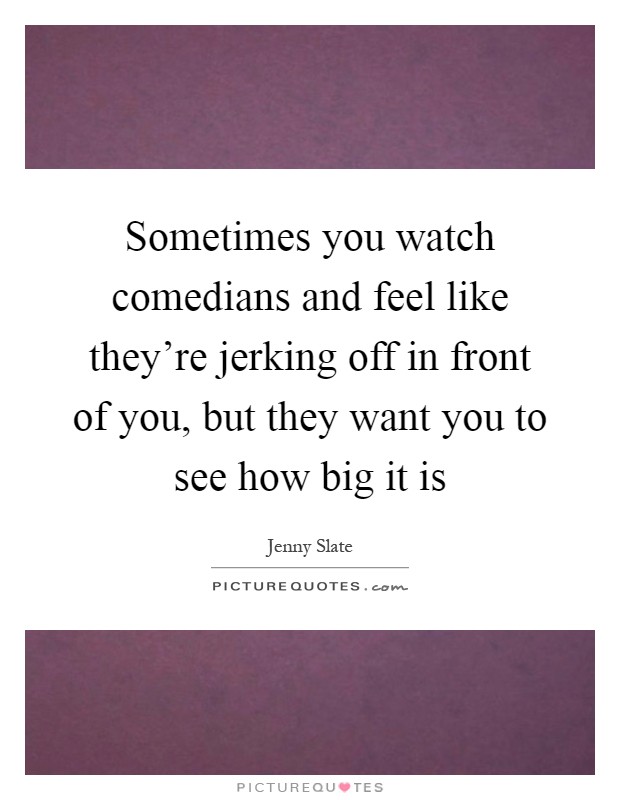Sometimes you watch comedians and feel like they're jerking off in front of you, but they want you to see how big it is Picture Quote #1