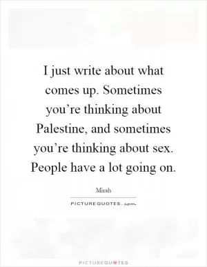 I just write about what comes up. Sometimes you’re thinking about Palestine, and sometimes you’re thinking about sex. People have a lot going on Picture Quote #1