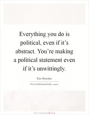 Everything you do is political, even if it’s abstract. You’re making a political statement even if it’s unwittingly Picture Quote #1