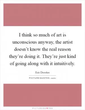 I think so much of art is unconscious anyway, the artist doesn’t know the real reason they’re doing it. They’re just kind of going along with it intuitively Picture Quote #1