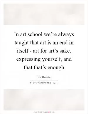 In art school we’re always taught that art is an end in itself - art for art’s sake, expressing yourself, and that that’s enough Picture Quote #1