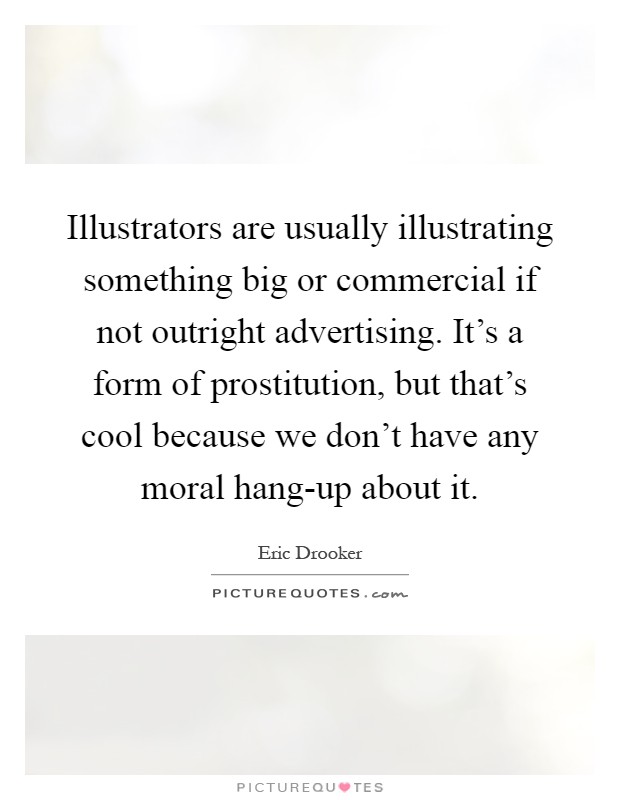 Illustrators are usually illustrating something big or commercial if not outright advertising. It's a form of prostitution, but that's cool because we don't have any moral hang-up about it Picture Quote #1