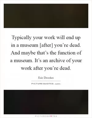 Typically your work will end up in a museum [after] you’re dead. And maybe that’s the function of a museum. It’s an archive of your work after you’re dead Picture Quote #1