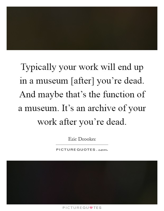 Typically your work will end up in a museum [after] you're dead. And maybe that's the function of a museum. It's an archive of your work after you're dead Picture Quote #1