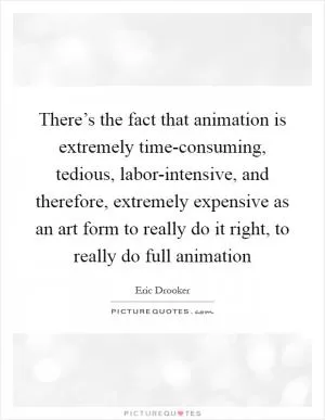 There’s the fact that animation is extremely time-consuming, tedious, labor-intensive, and therefore, extremely expensive as an art form to really do it right, to really do full animation Picture Quote #1