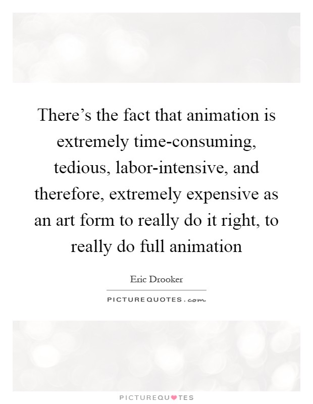 There's the fact that animation is extremely time-consuming, tedious, labor-intensive, and therefore, extremely expensive as an art form to really do it right, to really do full animation Picture Quote #1