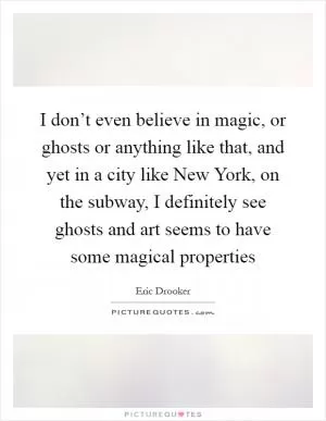 I don’t even believe in magic, or ghosts or anything like that, and yet in a city like New York, on the subway, I definitely see ghosts and art seems to have some magical properties Picture Quote #1