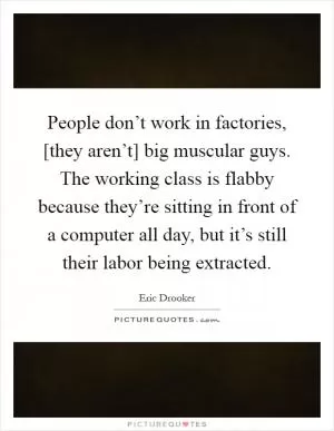 People don’t work in factories, [they aren’t] big muscular guys. The working class is flabby because they’re sitting in front of a computer all day, but it’s still their labor being extracted Picture Quote #1