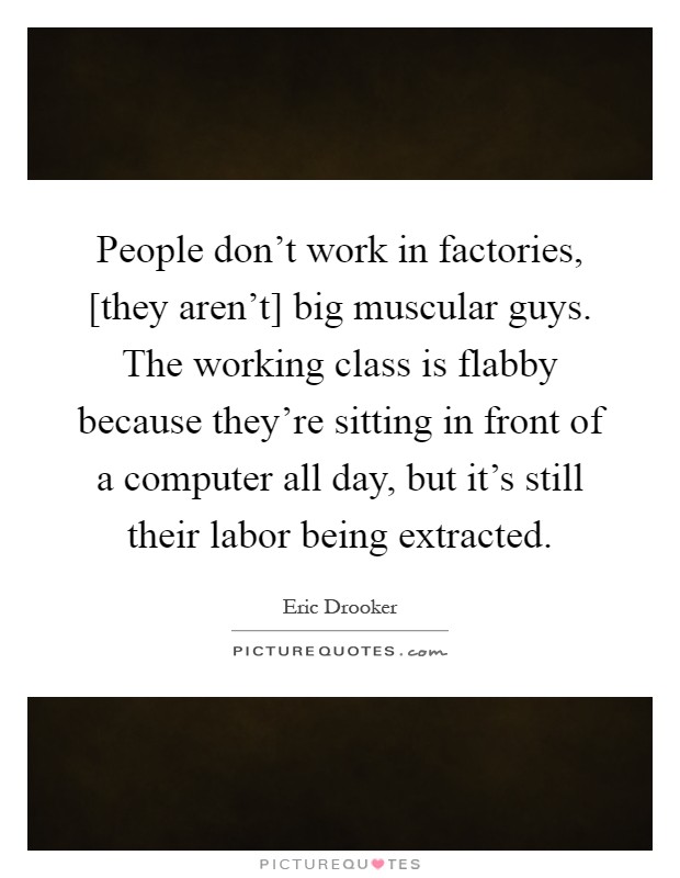 People don't work in factories, [they aren't] big muscular guys. The working class is flabby because they're sitting in front of a computer all day, but it's still their labor being extracted Picture Quote #1