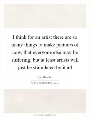 I think for an artist there are so many things to make pictures of now, that everyone else may be suffering, but at least artists will just be stimulated by it all Picture Quote #1