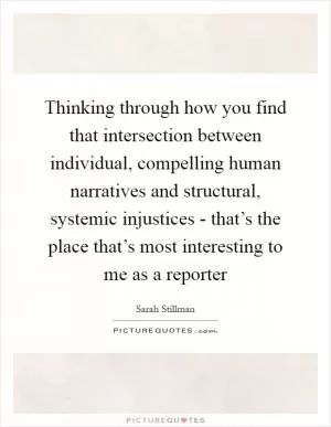 Thinking through how you find that intersection between individual, compelling human narratives and structural, systemic injustices - that’s the place that’s most interesting to me as a reporter Picture Quote #1