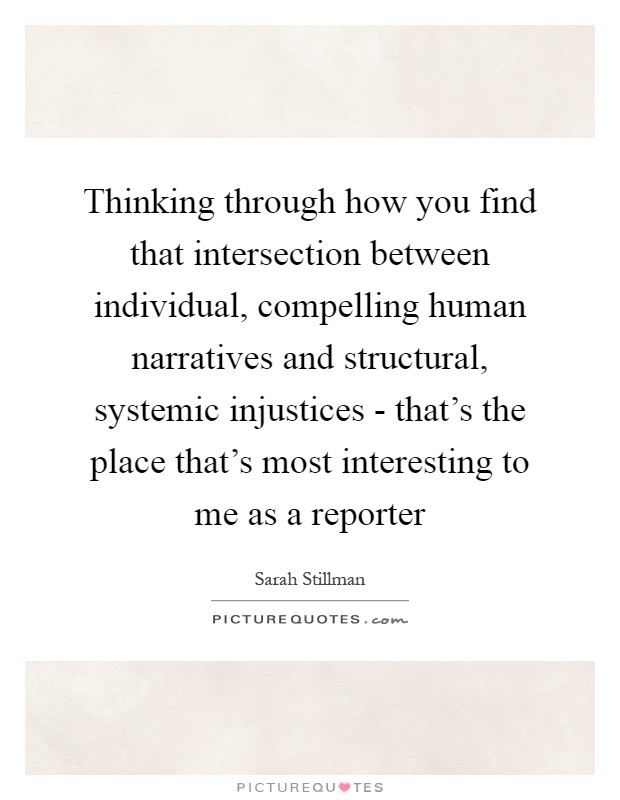 Thinking through how you find that intersection between individual, compelling human narratives and structural, systemic injustices - that's the place that's most interesting to me as a reporter Picture Quote #1