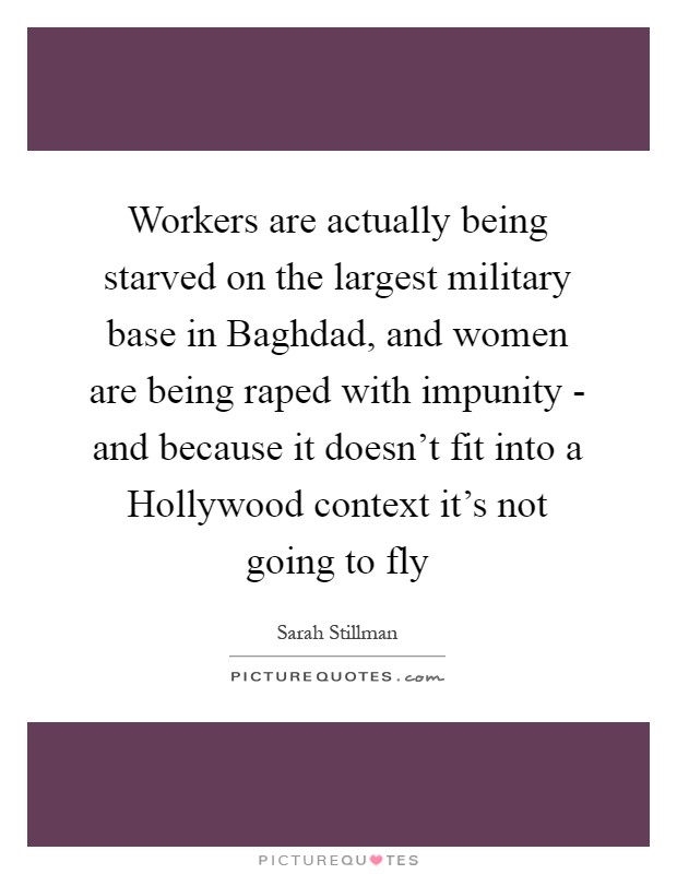 Workers are actually being starved on the largest military base in Baghdad, and women are being raped with impunity - and because it doesn't fit into a Hollywood context it's not going to fly Picture Quote #1
