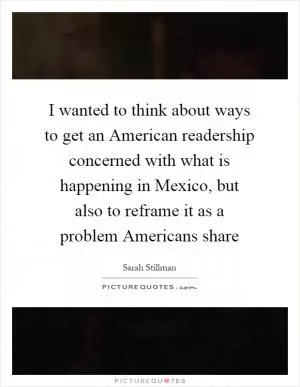 I wanted to think about ways to get an American readership concerned with what is happening in Mexico, but also to reframe it as a problem Americans share Picture Quote #1