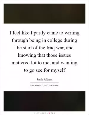 I feel like I partly came to writing through being in college during the start of the Iraq war, and knowing that those issues mattered lot to me, and wanting to go see for myself Picture Quote #1