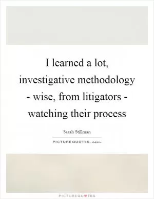 I learned a lot, investigative methodology - wise, from litigators - watching their process Picture Quote #1