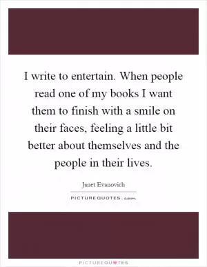 I write to entertain. When people read one of my books I want them to finish with a smile on their faces, feeling a little bit better about themselves and the people in their lives Picture Quote #1