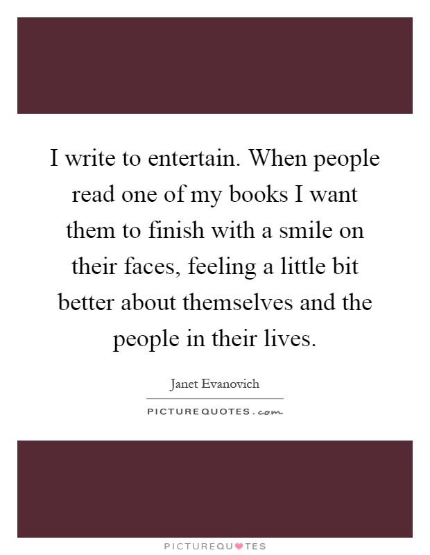 I write to entertain. When people read one of my books I want them to finish with a smile on their faces, feeling a little bit better about themselves and the people in their lives Picture Quote #1