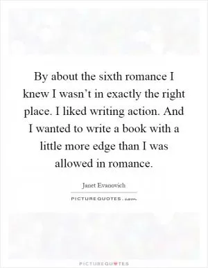 By about the sixth romance I knew I wasn’t in exactly the right place. I liked writing action. And I wanted to write a book with a little more edge than I was allowed in romance Picture Quote #1