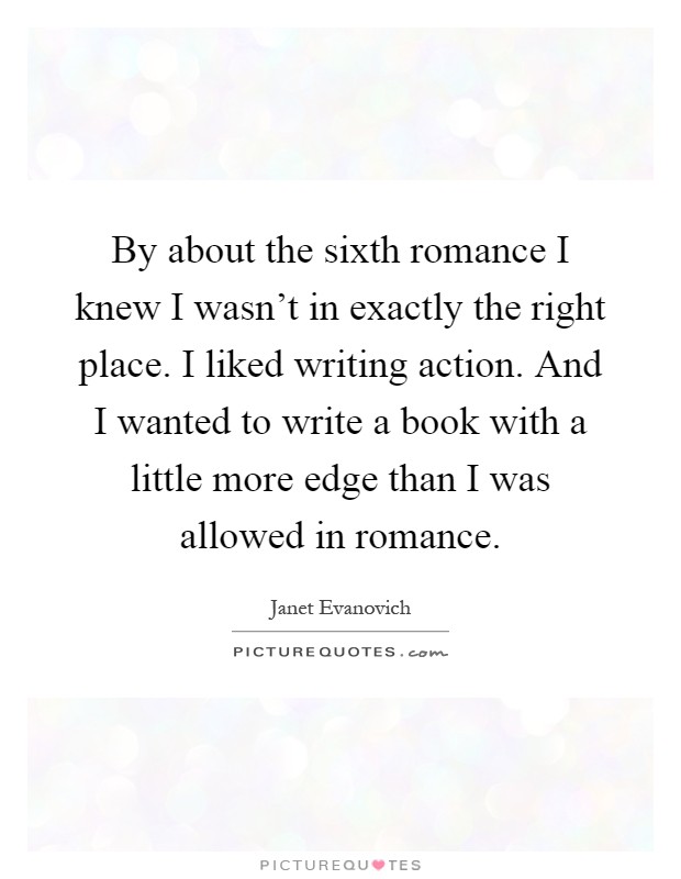 By about the sixth romance I knew I wasn't in exactly the right place. I liked writing action. And I wanted to write a book with a little more edge than I was allowed in romance Picture Quote #1