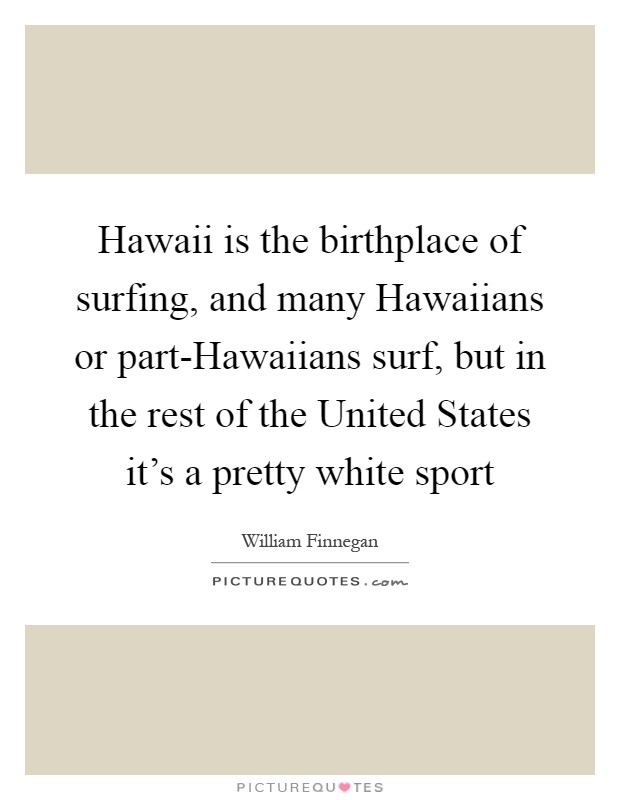 Hawaii is the birthplace of surfing, and many Hawaiians or part-Hawaiians surf, but in the rest of the United States it's a pretty white sport Picture Quote #1