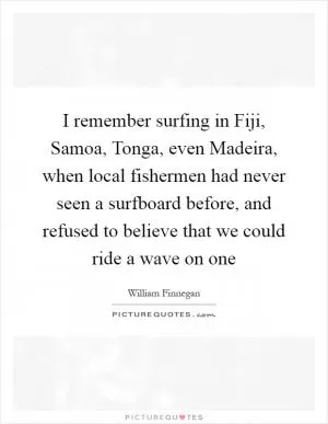 I remember surfing in Fiji, Samoa, Tonga, even Madeira, when local fishermen had never seen a surfboard before, and refused to believe that we could ride a wave on one Picture Quote #1