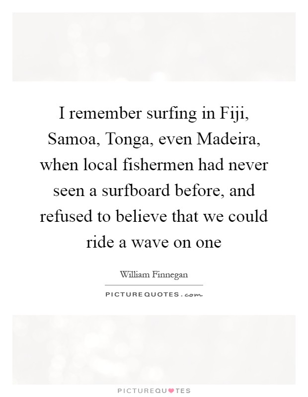 I remember surfing in Fiji, Samoa, Tonga, even Madeira, when local fishermen had never seen a surfboard before, and refused to believe that we could ride a wave on one Picture Quote #1