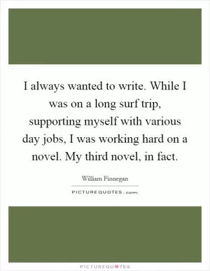 I always wanted to write. While I was on a long surf trip, supporting myself with various day jobs, I was working hard on a novel. My third novel, in fact Picture Quote #1