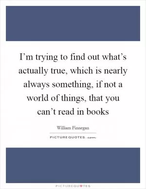 I’m trying to find out what’s actually true, which is nearly always something, if not a world of things, that you can’t read in books Picture Quote #1