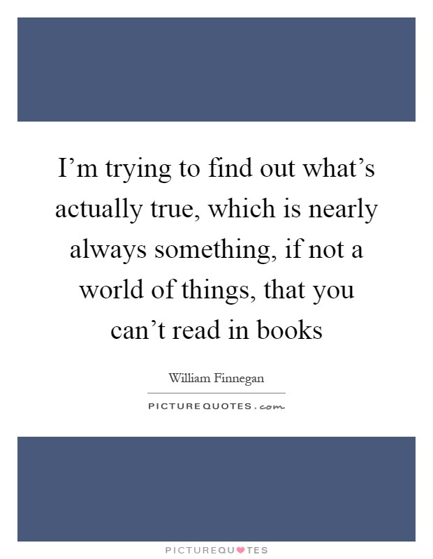 I'm trying to find out what's actually true, which is nearly always something, if not a world of things, that you can't read in books Picture Quote #1