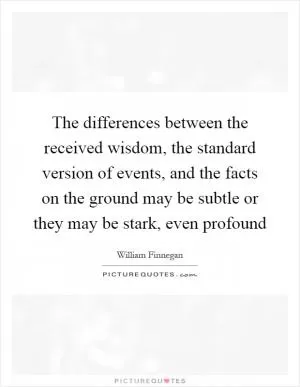 The differences between the received wisdom, the standard version of events, and the facts on the ground may be subtle or they may be stark, even profound Picture Quote #1