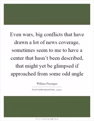 Even wars, big conflicts that have drawn a lot of news coverage, sometimes seem to me to have a center that hasn’t been described, that might yet be glimpsed if approached from some odd angle Picture Quote #1